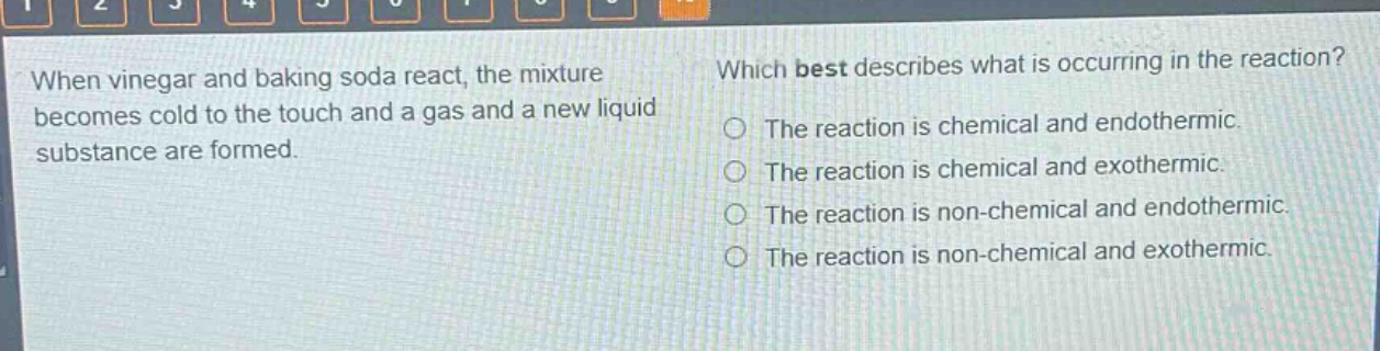 when vinegar and baking soda react, the mixture becomes cold to the touch and a gas and a new liquid substance are formed. which best describes what is occurring in the reaction? the reaction is chemical and endothermic. the reaction is chemical and exothermic. the reaction is non - chemical and endothermic. the reaction is non - chemical and exothermic.