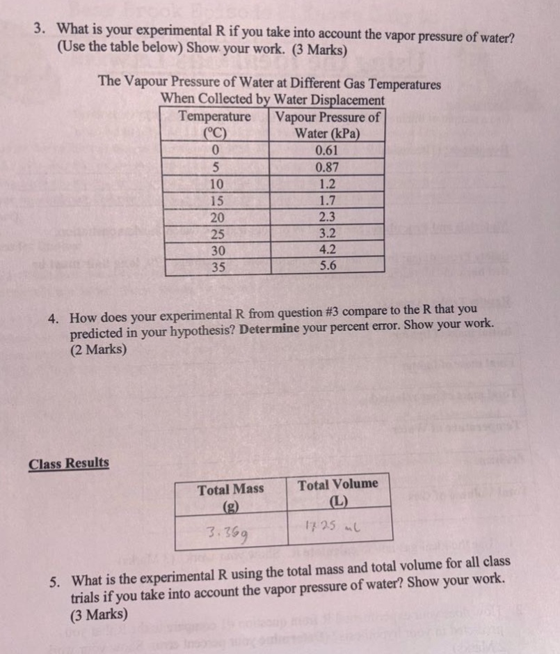 3. what is your experimental r if you take into account the vapor pressure of water? (use the table below) show your work. (3 marks)\nthe vapour pressure of water at different gas temperatures when collected by water displacement\n| temperature (°c) | vapour pressure of water (kpa) |\n| ---- | ---- |\n| 0 | 0.61 |\n| 5 | 0.87 |\n| 10 | 1.2 |\n| 15 | 1.7 |\n| 20 | 2.3 |\n| 25 | 3.2 |\n| 30 | 4.2 |\n| 35 | 5.6 |\n4. how does your experimental r from question #3 compare to the r that you predicted in your hypothesis? determine your percent error. show your work. (2 marks)\nclass results\n| total mass (g) | total volume (l) |\n| ---- | ---- |\n| 3.36g | 17.25 l |\n5. what is the experimental r using the total mass and total volume for all class trials if you take into account the vapor pressure of water? show your work. (3 marks)