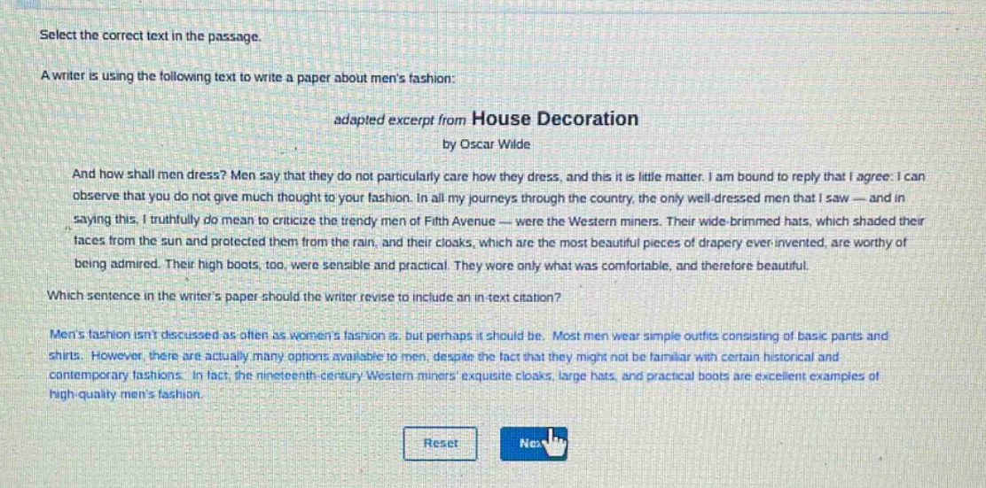 select the correct text in the passage.\na writer is using the following text to write a paper about mens fashion:\nadapted excerpt from house decoration\nby oscar wilde\nand how shall men dress? men say that they do not particularly care how they dress, and this it is little matter. i am bound to reply that i agree. i can observe that you do not give much thought to your fashion. in all my journeys through the country, the only well - dressed men that i saw — and in saying this, i truthfully do mean to criticize the trendy men of fifth avenue — were the western miners. their wide - brimmed hats, which shaded their faces from the sun and protected them from the rain, and their cloaks, which are the most beautiful pieces of drapery ever invented, are worthy of being admired. their high boots, too, were sensible and practical. they wore only what was comfortable, and therefore beautiful.\nwhich sentence in the writers paper should the writer revise to include an in - text citation?\nmens fashion isnt discussed as often as womens fashion is, but perhaps it should be. most men wear simple outfits consisting of basic pants and shirts. however, there are actually many options available to men, despite the fact that they might not be familiar with certain historical and contemporary fashions. in fact, the nineteenth - century western miners exquisite cloaks, large hats, and practical boots are excellent examples of high - quality mens fashion.