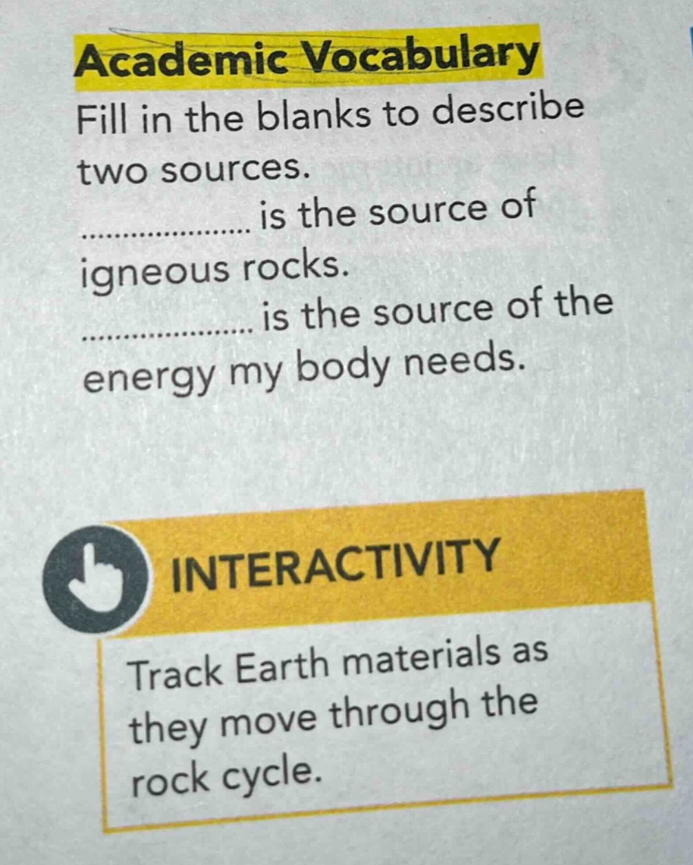 academic vocabulary\nfill in the blanks to describe two sources.\n................. is the source of igneous rocks.\n................. is the source of the energy my body needs.\ninteractivity\ntrack earth materials as they move through the rock cycle.