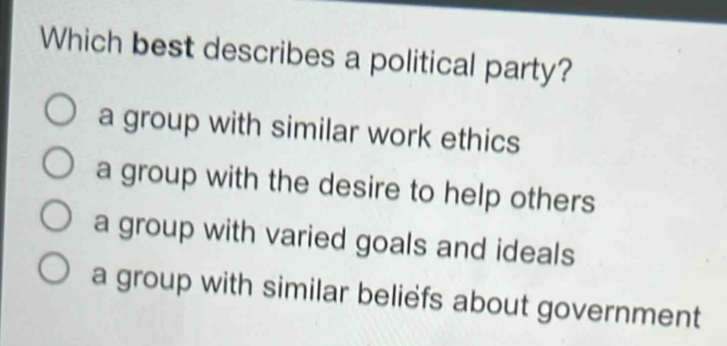which best describes a political party?\n○ a group with similar work ethics\n○ a group with the desire to help others\n○ a group with varied goals and ideals\n○ a group with similar beliefs about government