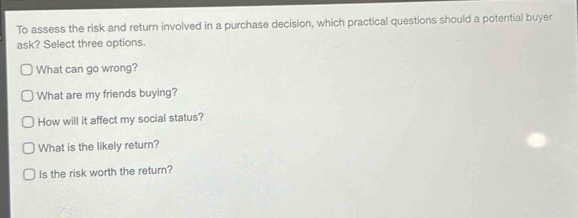 to assess the risk and return involved in a purchase decision, which practical questions should a potential buyer ask? select three options.\nwhat can go wrong?\nwhat are my friends buying?\nhow will it affect my social status?\nwhat is the likely return?\nis the risk worth the return?