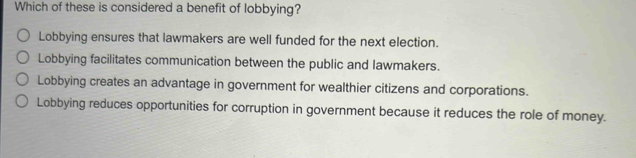 which of these is considered a benefit of lobbying?\nlobbying ensures that lawmakers are well funded for the next election.\nlobbying facilitates communication between the public and lawmakers.\nlobbying creates an advantage in government for wealthier citizens and corporations.\nlobbying reduces opportunities for corruption in government because it reduces the role of money.