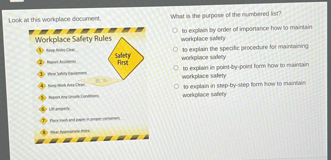 look at this workplace document. what is the purpose of the numbered list? workplace safety rules 1. keep aisles clear 2. report accidents 3. wear safety equipment 4. keep work area clean 5. report any unsafe conditions 6. lift properly 7. place trash and paper in proper containers 8. wear appropriate attire to explain by order of importance how to maintain workplace safety to explain the specific procedure for maintaining workplace safety to explain in point - by - point form how to maintain workplace safety to explain in step - by - step form how to maintain workplace safety
