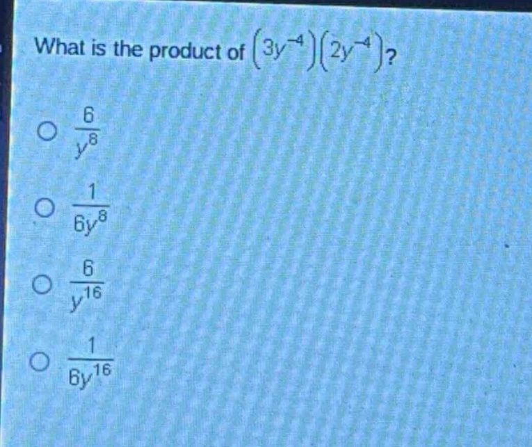 what is the product of $(3y^{-4})(2y^{-4})$?\n$\frac{6}{y^{8}}$\n$\frac{1}{6y^{8}}$\n$\frac{6}{y^{16}}$\n$\frac{1}{6y^{16}}$