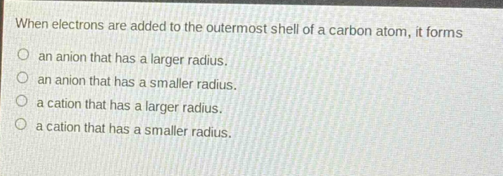 when electrons are added to the outermost shell of a carbon atom, it forms\nan anion that has a larger radius.\nan anion that has a smaller radius.\na cation that has a larger radius.\na cation that has a smaller radius.