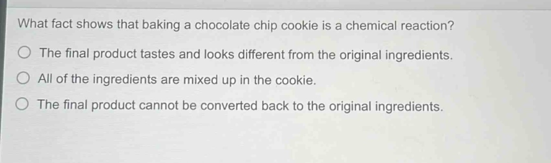 what fact shows that baking a chocolate chip cookie is a chemical reaction?\nthe final product tastes and looks different from the original ingredients.\nall of the ingredients are mixed up in the cookie.\nthe final product cannot be converted back to the original ingredients.