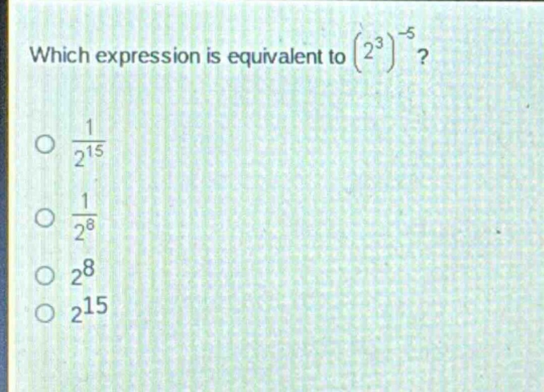 which expression is equivalent to $(2^{3})^{-5}$?\n$\frac{1}{2^{15}}$\n$\frac{1}{2^{8}}$\n$2^{8}$\n$2^{15}$