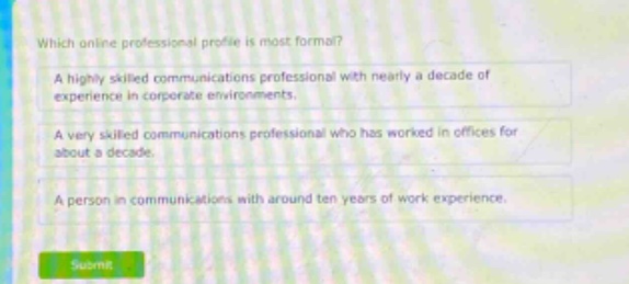 which online professional profile is most formal?\na highly skilled communications professional with nearly a decade of experience in corporate environments.\na very skilled communications professional who has worked in offices for about a decade.\na person in communications with around ten years of work experience.