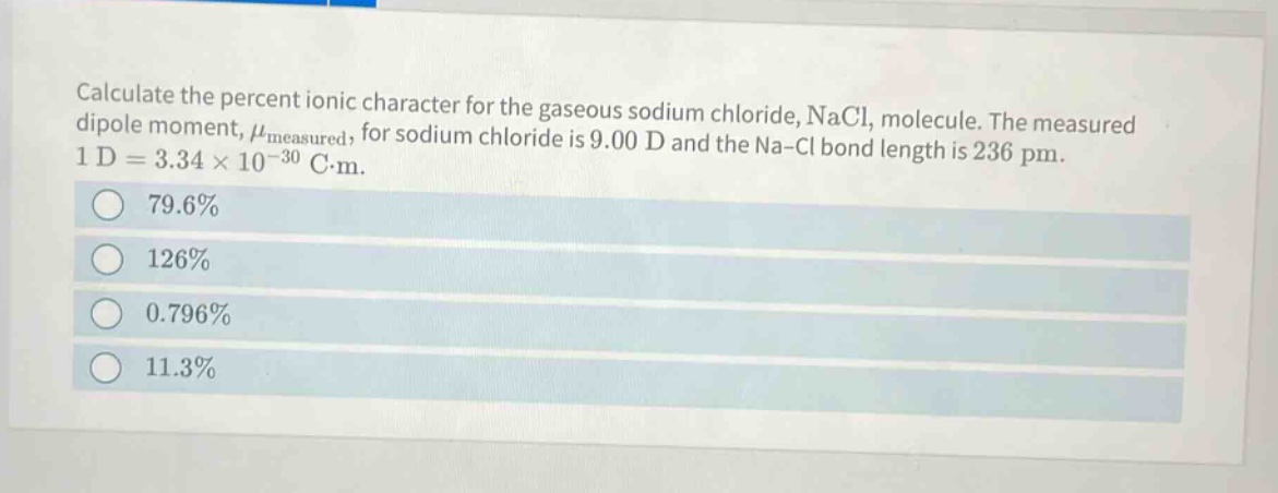 calculate the percent ionic character for the gaseous sodium chloride, nacl, molecule. the measured dipole moment, $mu_{measured}$, for sodium chloride is 9.00 d and the na - cl bond length is 236 pm. 1 d = 3.34×10⁻³⁰ c·m.\n79.6%\n126%\n0.796%\n11.3%
