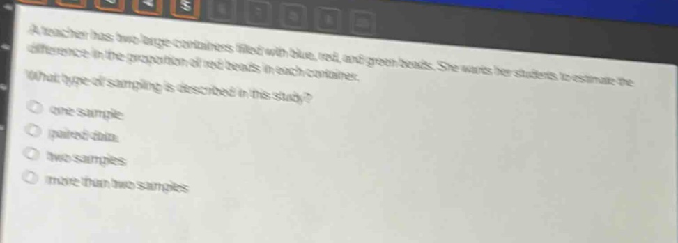 a teacher has two large containers filled with blue, red, and green beads. she wants her students to estimate the difference in the proportion of red beads in each container. what type of sampling is described in this study?\no one - sample\no paired data\no two samples\no more than two samples