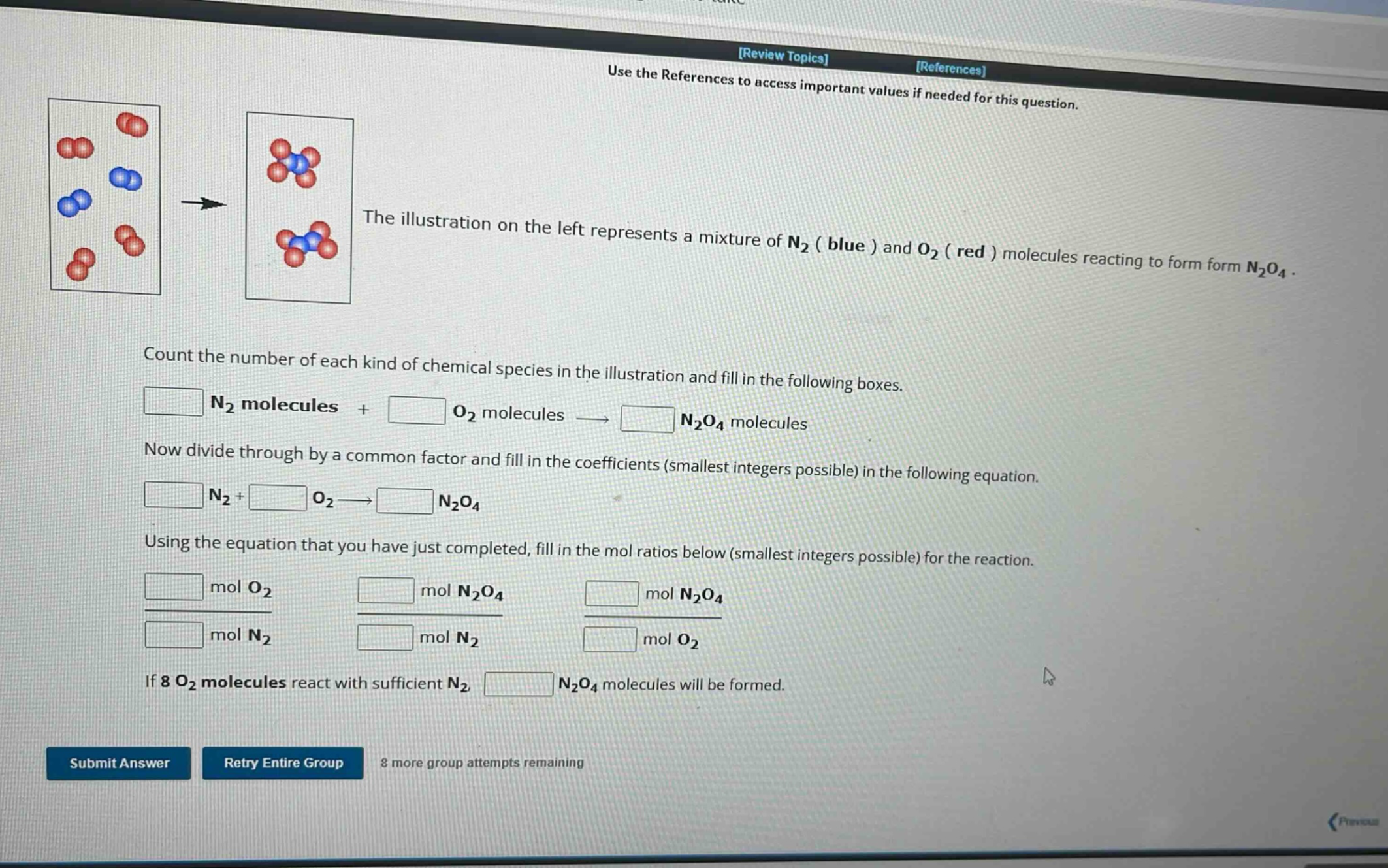 use the references to access important values if needed for this question. the illustration on the left represents a mixture of n₂ ( blue ) and o₂ ( red ) molecules reacting to form form n₂o₄. count the number of each kind of chemical species in the illustration and fill in the following boxes. n₂ molecules + o₂ molecules → n₂o₄ molecules now divide through by a common factor and fill in the coefficients (smallest integers possible) in the following equation. n₂+ o₂→ n₂o₄ using the equation that you have just completed, fill in the mol ratios below (smallest integers possible) for the reaction. mol o₂ / mol n₂ mol n₂o₄ / mol n₂ mol n₂o₄ / mol o₂ if 8 o₂ molecules react with sufficient n₂, n₂o₄ molecules will be formed. submit answer retry entire group 8 more group attempts remaining