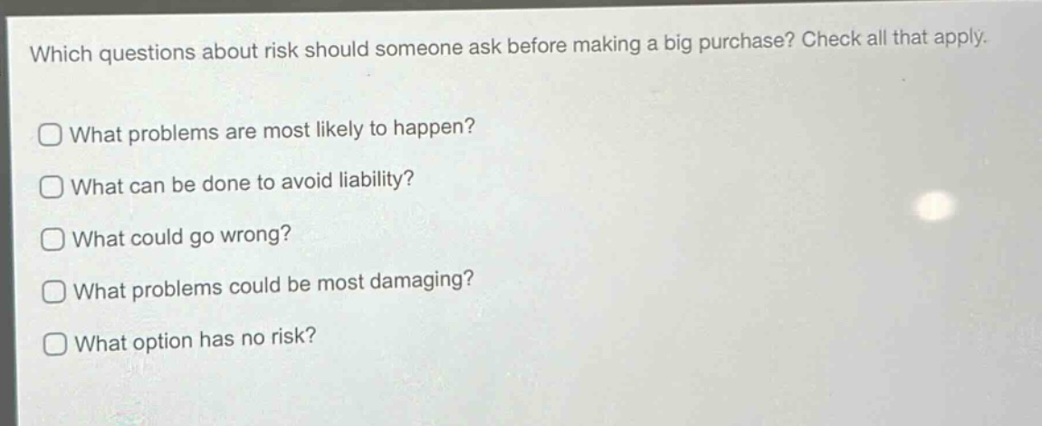which questions about risk should someone ask before making a big purchase? check all that apply.\nwhat problems are most likely to happen?\nwhat can be done to avoid liability?\nwhat could go wrong?\nwhat problems could be most damaging?\nwhat option has no risk?