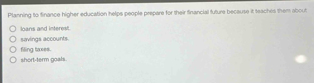planning to finance higher education helps people prepare for their financial future because it teaches them about\nloans and interest.\nsavings accounts.\nfiling taxes.\nshort - term goals.