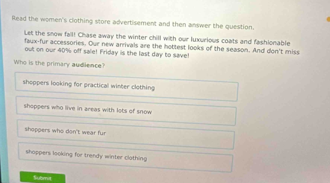 read the womens clothing store advertisement and then answer the question. let the snow fall! chase away the winter chill with our luxurious coats and fashionable faux - fur accessories. our new arrivals are the hottest looks of the season. and dont miss out on our 40% off sale! friday is the last day to save! who is the primary audience? shoppers looking for practical winter clothing shoppers who live in areas with lots of snow shoppers who dont wear fur shoppers looking for trendy winter clothing