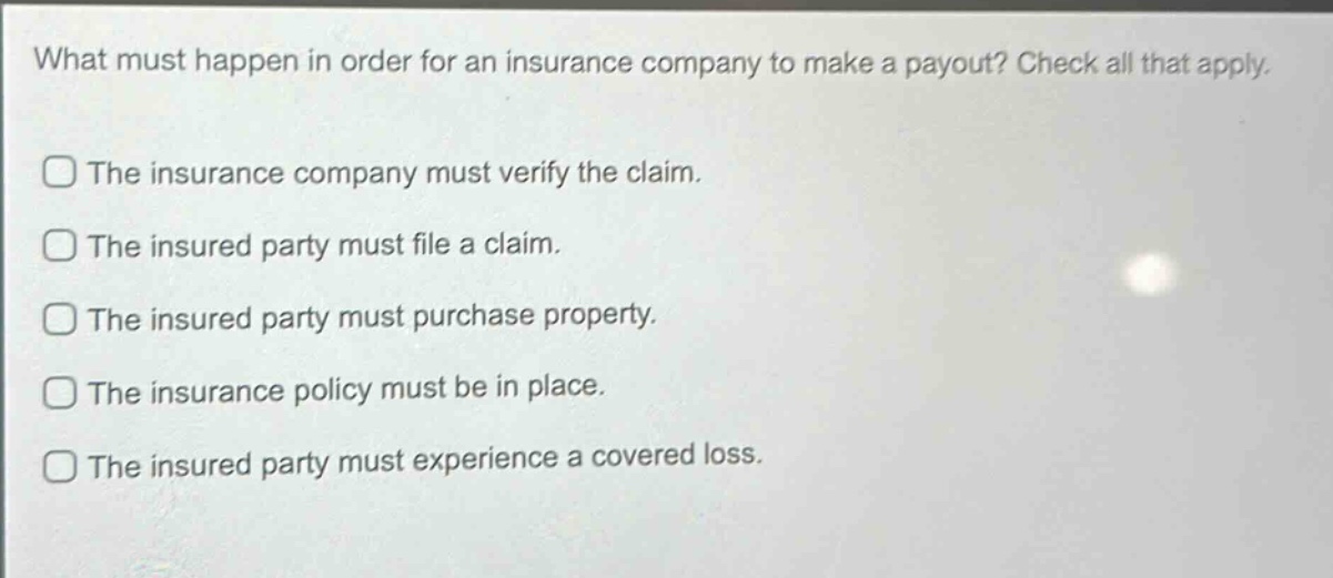 what must happen in order for an insurance company to make a payout? check all that apply.\nthe insurance company must verify the claim.\nthe insured party must file a claim.\nthe insured party must purchase property.\nthe insurance policy must be in place.\nthe insured party must experience a covered loss.