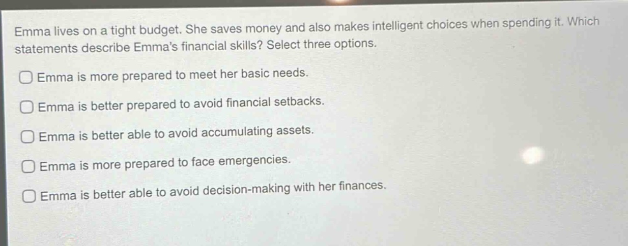 emma lives on a tight budget. she saves money and also makes intelligent choices when spending it. which statements describe emmas financial skills? select three options.\nemma is more prepared to meet her basic needs.\nemma is better prepared to avoid financial setbacks.\nemma is better able to avoid accumulating assets.\nemma is more prepared to face emergencies.\nemma is better able to avoid decision - making with her finances.