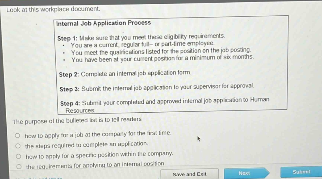 look at this workplace document. internal job application process step 1: make sure that you meet these eligibility requirements. - you are a current, regular full- or part - time employee. - you meet the qualifications listed for the position on the job posting. - you have been at your current position for a minimum of six months. step 2: complete an internal job application form. step 3: submit the internal job application to your supervisor for approval. step 4: submit your completed and approved internal job application to human resources. the purpose of the bulleted list is to tell readers how to apply for a job at the company for the first time. the steps required to complete an application. how to apply for a specific position within the company. the requirements for applying to an internal position.