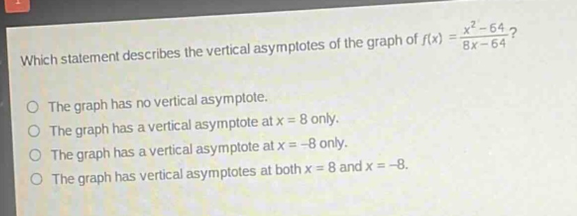 which statement describes the vertical asymptotes of the graph of $f(x)=\frac{x^{2}-64}{8x - 64}$?\nthe graph has no vertical asymptote.\nthe graph has a vertical asymptote at $x = 8$ only.\nthe graph has a vertical asymptote at $x=-8$ only.\nthe graph has vertical asymptotes at both $x = 8$ and $x=-8$.