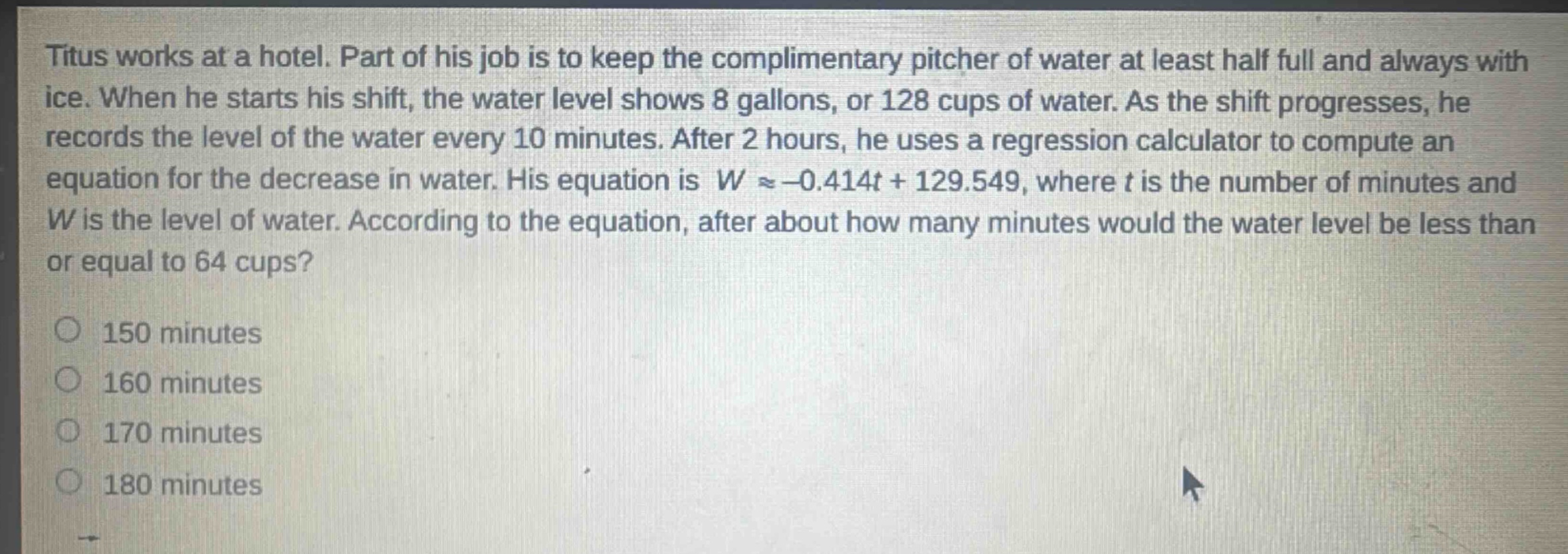 titus works at a hotel. part of his job is to keep the complimentary pitcher of water at least half full and always with ice. when he starts his shift, the water level shows 8 gallons, or 128 cups of water. as the shift progresses, he records the level of the water every 10 minutes. after 2 hours, he uses a regression calculator to compute an equation for the decrease in water. his equation is $wapprox - 0.414t + 129.549$, where $t$ is the number of minutes and $w$ is the level of water. according to the equation, after about how many minutes would the water level be less than or equal to 64 cups?\n150 minutes\n160 minutes\n170 minutes\n180 minutes