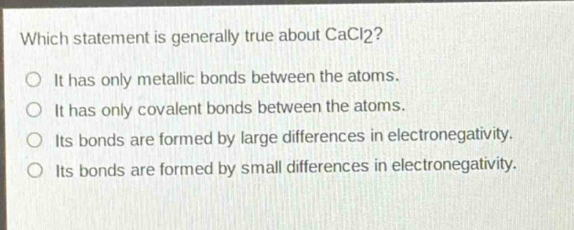 which statement is generally true about cacl2?\nit has only metallic bonds between the atoms.\nit has only covalent bonds between the atoms.\nits bonds are formed by large differences in electronegativity.\nits bonds are formed by small differences in electronegativity.