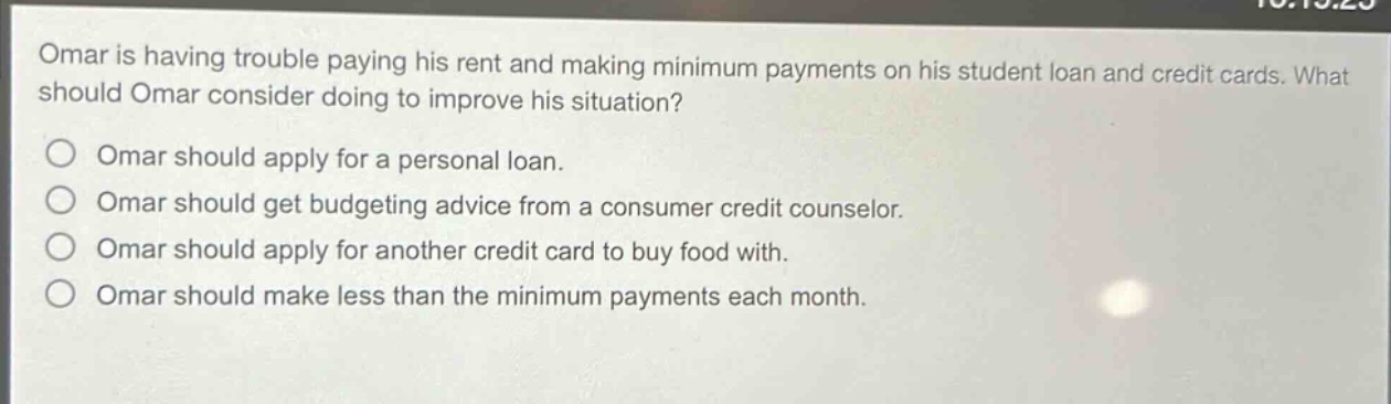 omar is having trouble paying his rent and making minimum payments on his student loan and credit cards. what should omar consider doing to improve his situation?\nomar should apply for a personal loan.\nomar should get budgeting advice from a consumer credit counselor.\nomar should apply for another credit card to buy food with.\nomar should make less than the minimum payments each month.
