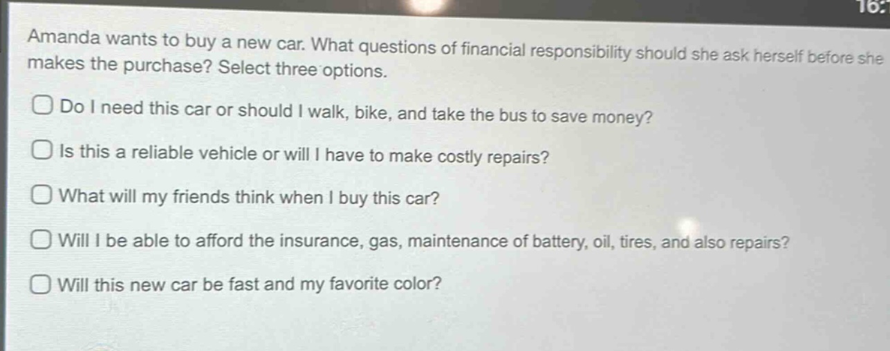 amanda wants to buy a new car. what questions of financial responsibility should she ask herself before she makes the purchase? select three options.\ndo i need this car or should i walk, bike, and take the bus to save money?\nis this a reliable vehicle or will i have to make costly repairs?\nwhat will my friends think when i buy this car?\nwill i be able to afford the insurance, gas, maintenance of battery, oil, tires, and also repairs?\nwill this new car be fast and my favorite color?