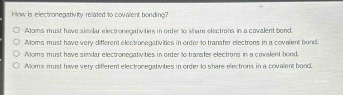 how is electronegativity related to covalent bonding?\natoms must have similar electronegativities in order to share electrons in a covalent bond.\natoms must have very different electronegativities in order to transfer electrons in a covalent bond.\natoms must have similar electronegativities in order to transfer electrons in a covalent bond.\natoms must have very different electronegativities in order to share electrons in a covalent bond.
