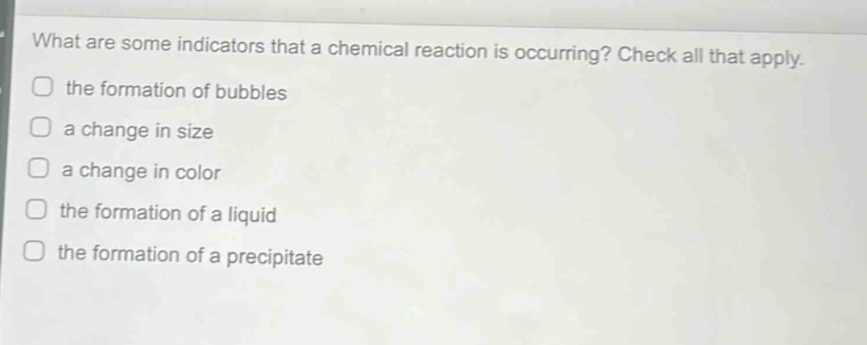 what are some indicators that a chemical reaction is occurring? check all that apply. the formation of bubbles a change in size a change in color the formation of a liquid the formation of a precipitate