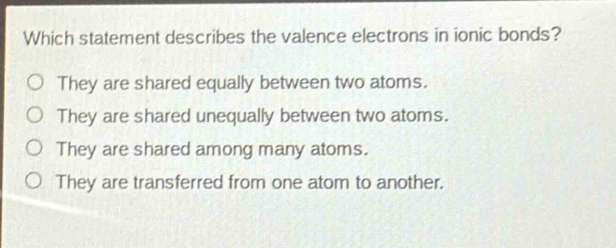 which statement describes the valence electrons in ionic bonds?\no they are shared equally between two atoms.\no they are shared unequally between two atoms.\no they are shared among many atoms.\no they are transferred from one atom to another.