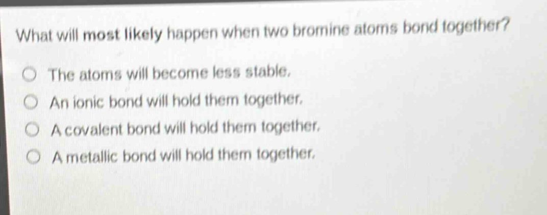 what will most likely happen when two bromine atoms bond together?\nthe atoms will become less stable.\nan ionic bond will hold them together.\na covalent bond will hold them together.\na metallic bond will hold them together.