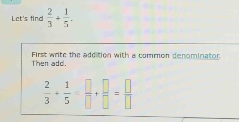 lets find $\frac{2}{3}+\frac{1}{5}$. first write the addition with a common denominator. then add. $\frac{2}{3}+\frac{1}{5}=\frac{square}{square}+\frac{square}{square}=\frac{square}{square}$