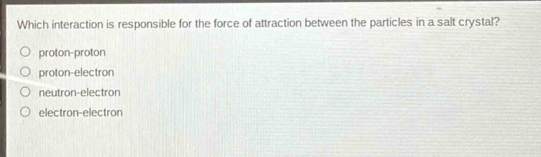 which interaction is responsible for the force of attraction between the particles in a salt crystal?\nproton - proton\nproton - electron\nneutron - electron\nelectron - electron