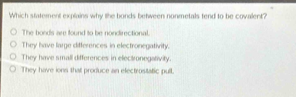 which statement explains why the bonds between nonmetals tend to be covalent?\nthe bonds are found to be nondirectional.\nthey have large differences in electronegativity.\nthey have small differences in electronegativity.\nthey have ions that produce an electrostatic pull.