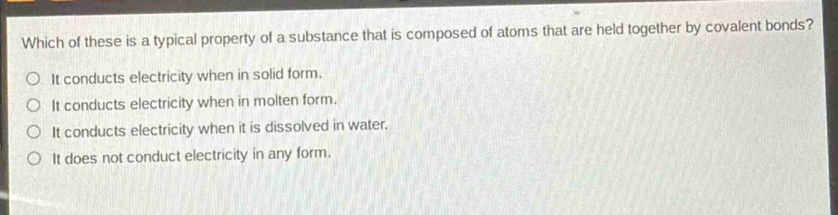 which of these is a typical property of a substance that is composed of atoms that are held together by covalent bonds?\nit conducts electricity when in solid form.\nit conducts electricity when in molten form.\nit conducts electricity when it is dissolved in water.\nit does not conduct electricity in any form.