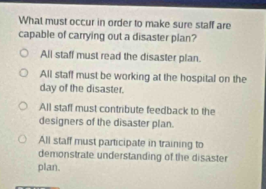 what must occur in order to make sure staff are capable of carrying out a disaster plan?\nall staff must read the disaster plan.\nall staff must be working at the hospital on the day of the disaster.\nall staff must contribute feedback to the designers of the disaster plan.\nall staff must participate in training to demonstrate understanding of the disaster plan.
