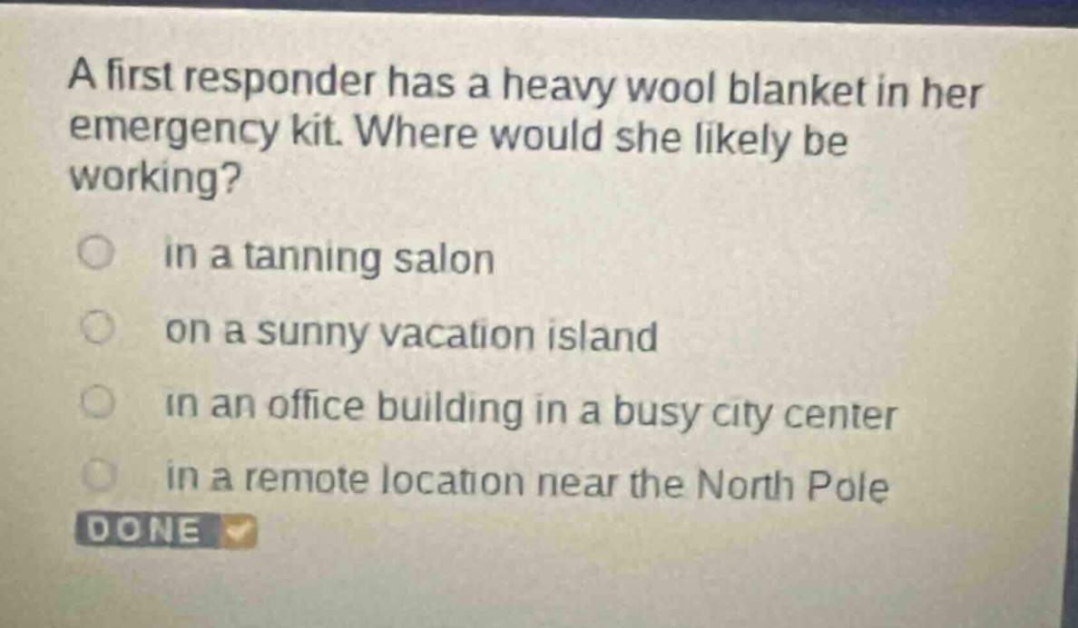a first responder has a heavy wool blanket in her emergency kit. where would she likely be working?\n in a tanning salon\n on a sunny vacation island\n in an office building in a busy city center\n in a remote location near the north pole