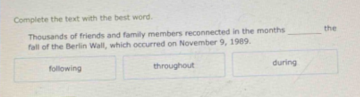 complete the text with the best word. thousands of friends and family members reconnected in the months ______ the fall of the berlin wall, which occurred on november 9, 1989. following throughout during