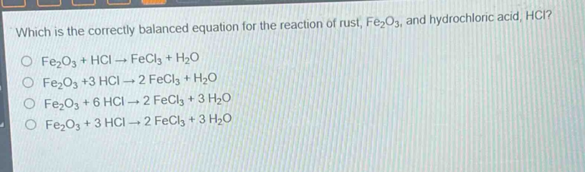 which is the correctly balanced equation for the reaction of rust, fe₂o₃, and hydrochloric acid, hcl?\no fe₂o₃ + hcl → fecl₃ + h₂o\no fe₂o₃ +3 hcl → 2 fecl₃ + h₂o\no fe₂o₃ + 6 hcl → 2 fecl₃ + 3 h₂o\no fe₂o₃ + 3 hcl → 2 fecl₃ + 3 h₂o