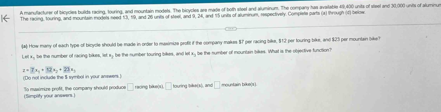 a manufacturer of bicycles builds racing, touring, and mountain models. the bicycles are made of both steel and aluminum. the company has available 49,400 units of steel and 30,000 units of aluminum. the racing, touring, and mountain models need 13, 19, and 26 units of steel, and 9, 24, and 15 units of aluminum, respectively. complete parts (a) through (d) below.\n\n(a) how many of each type of bicycle should be made in order to maximize profit if the company makes $7 per racing bike, $12 per touring bike, and $23 per mountain bike?\n\nlet $x_1$ be the number of racing bikes, let $x_2$ be the number touring bikes, and let $x_3$ be the number of mountain bikes. what is the objective function?\n\n$z = 7x_1+12x_2 + 23x_3$\n(do not include the $ symbol in your answers.)\n\nto maximize profit, the company should produce racing bike(s), touring bike(s), and mountain bike(s).\n(simplify your answers.)