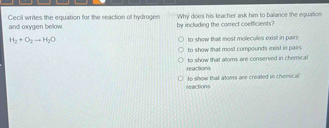 cecil writes the equation for the reaction of hydrogen and oxygen below. h₂ + o₂ → h₂o. why does his teacher ask him to balance the equation by including the correct coefficients? to show that most molecules exist in pairs to show that most compounds exist in pairs to show that atoms are conserved in chemical reactions to show that atoms are created in chemical reactions