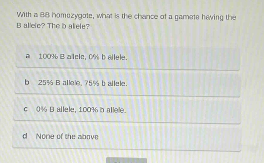 with a bb homozygote, what is the chance of a gamete having the b allele? the b allele?\na 100% b allele, 0% b allele.\nb 25% b allele, 75% b allele.\nc 0% b allele, 100% b allele.\nd none of the above
