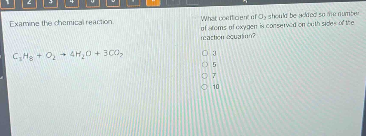 examine the chemical reaction.\n$c_{3}h_{8}+o_{2}\to4h_{2}o + 3co_{2}$\nwhat coefficient of $o_{2}$ should be added so the number of atoms of oxygen is conserved on both sides of the reaction equation?\no 3\no 5\no 7\no 10