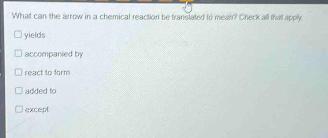 what can the arrow in a chemical reaction be translated to mean? check all that apply. \nyields \naccompanied by \nreact to form \nadded to \nexcept