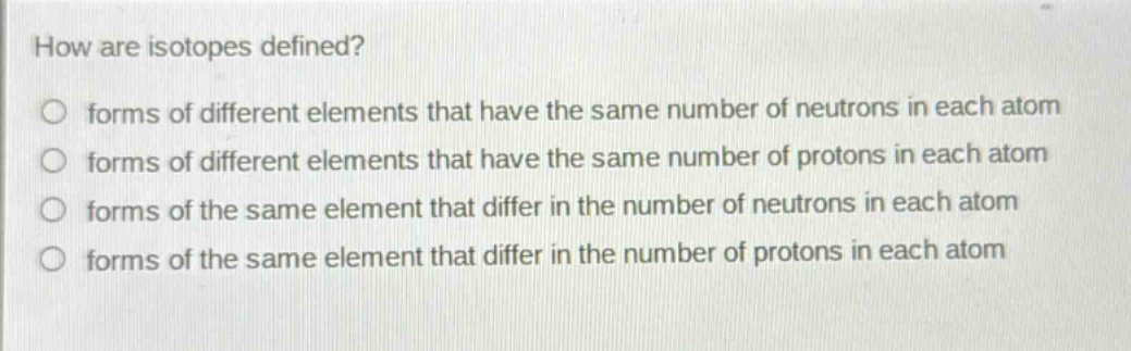 how are isotopes defined?\nforms of different elements that have the same number of neutrons in each atom\nforms of different elements that have the same number of protons in each atom\nforms of the same element that differ in the number of neutrons in each atom\nforms of the same element that differ in the number of protons in each atom