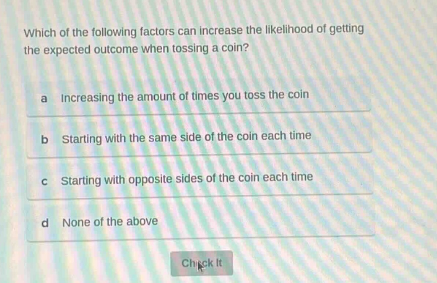 which of the following factors can increase the likelihood of getting the expected outcome when tossing a coin?\na increasing the amount of times you toss the coin\nb starting with the same side of the coin each time\nc starting with opposite sides of the coin each time\nd none of the above