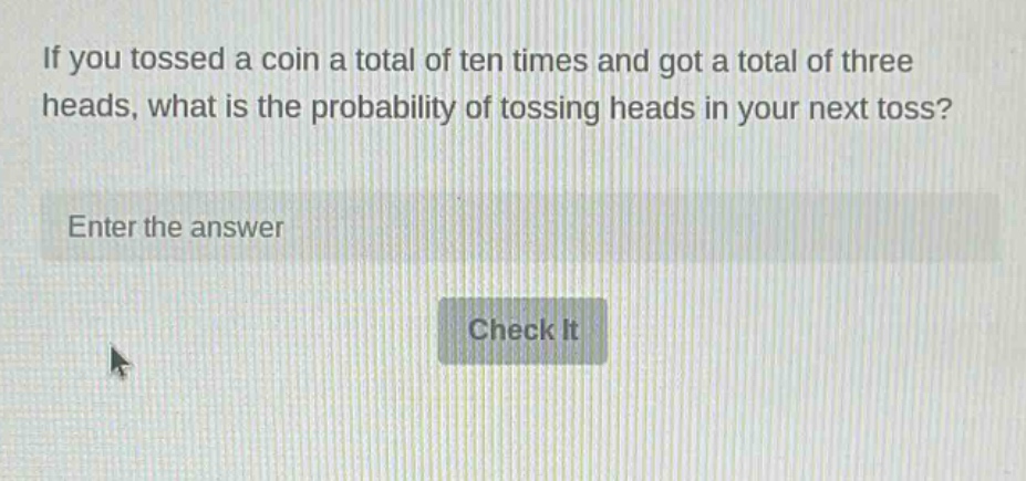if you tossed a coin a total of ten times and got a total of three heads, what is the probability of tossing heads in your next toss? enter the answer check it