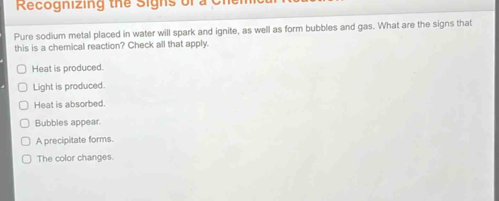 pure sodium metal placed in water will spark and ignite, as well as form bubbles and gas. what are the signs that this is a chemical reaction? check all that apply.\nheat is produced.\nlight is produced.\nheat is absorbed.\nbubbles appear.\na precipitate forms.\nthe color changes.