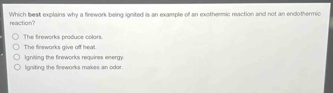 which best explains why a firework being ignited is an example of an exothermic reaction and not an endothermic reaction?\nthe fireworks produce colors.\nthe fireworks give off heat.\nigniting the fireworks requires energy.\nigniting the fireworks makes an odor.