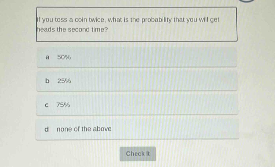 if you toss a coin twice, what is the probability that you will get heads the second time?\na 50%\nb 25%\nc 75%\nd none of the above